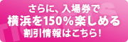 さらに、入場券で横浜を150%楽しめる割引情報はこちら！