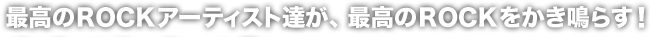 最高のROCKアーティスト達が、最高のROCKをかき鳴らす！