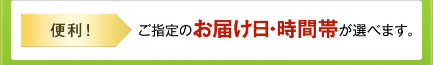 便利! ご指定のお届け日・時間帯が選べます。