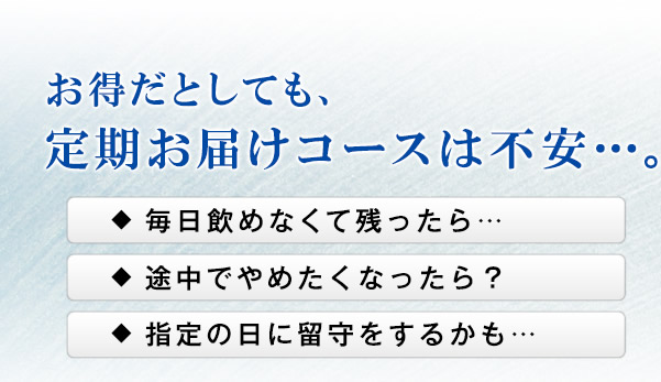 お得だとしても、定期お届けコースは不安…。 毎日飲めなくて残ったら… 途中でやめたくなったら? 指定の日に留守をするかも…