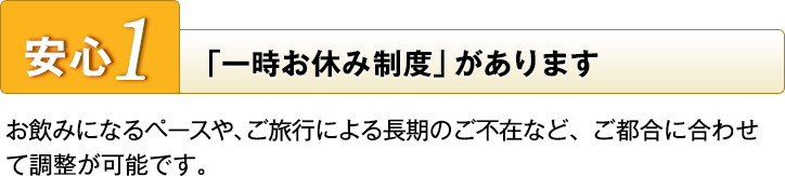 安心1 「一時お休み制度」があります お飲みになるペースや、ご旅行による長期のご不在など、ご都合に合わせて調整が可能です。