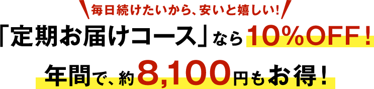 毎日続けたいから、安いと嬉しい! 「定期お届けコース」なら10%OFF! 年間で、約8,100円も お得!