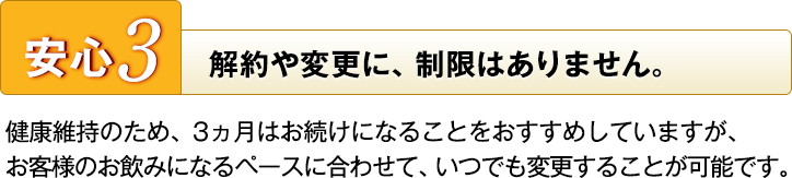 安心3 解約や変更に、制限はありません。 健康維持のため、3ヵ月はお続けになることをおすすめしていますが、お客様のお飲みになるペースに合わせて、いつでも変更することが可能です。