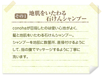 その1&nbsp;&nbsp;地肌をいたわる石けんシャンプー&nbsp;&nbsp;conohaが目指したのは使い心地がよく、髪と地肌をいたわる石けんシャンプー。シャンプーを地肌に数箇所、直接付けるようにして、指の腹でマッサージするように丁寧に洗います。