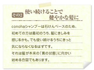 その2&nbsp;&nbsp;使い続けることで健やかな髪に&nbsp;&nbsp;conohaシャンプーは石けんベースのため、初めての方は最初のうち、髪にきしみを感じるかも。でも使い続けるうちにきっと気にならなくなるはずです。それは髪が本来の「素の状態」に向かい始める合図でもあります。