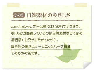 その3&nbsp;&nbsp;自然素材のやさしさ&nbsp;&nbsp;conohaシャンプーは驚くほど透明でサラサラ。ボトルが透き通っているのは自然素材ならではの透明感をお見せしたかったから。黄金色の輝きはオーガニックハーブ精油そのものの色です。