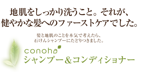 地肌をしっかり洗うこと。それが、健やかな髪へのファーストケアでした。&nbsp;&nbsp;髪と地肌のことを本気で考えたら石けんシャンプーにたどりつきました。&nbsp;&nbsp;conohaシャンプー＆コンディショナー