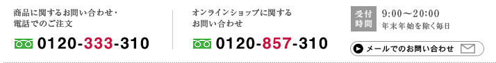 商品に関するお問い合わせ・電話でのご注文 0120-333-310 ｜ オンラインショップに関するお問い合わせ 0120-857-310 ｜ 受付時間 9:00～20：00 年末年始を除く毎日