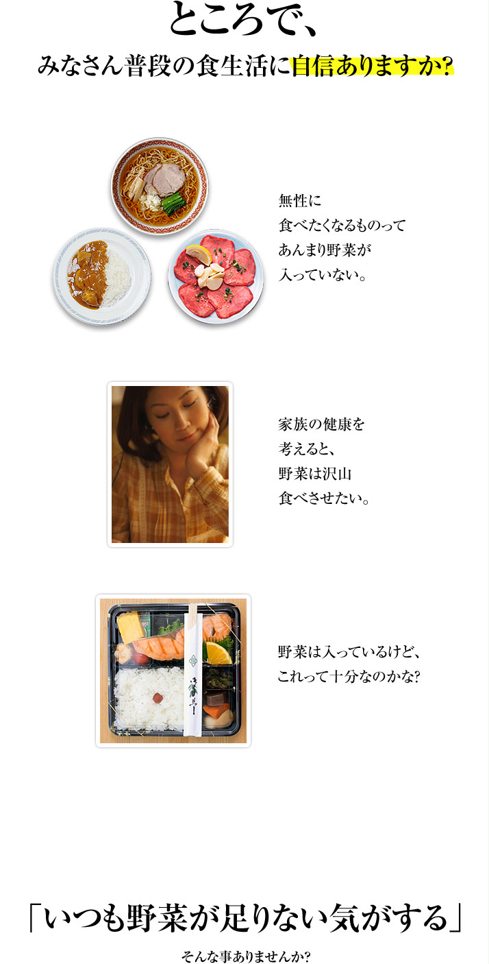 ところで、みなさん普段の食生活に自信ありますか ?無性に食べたくなるものってあんまり野菜が入っていない。家族の健康を考えると、野菜は沢山食べさせたい。野菜は入っているけど、これって十分なのかな？「いつも野菜が足りない気がする」そんな事ありませんか？