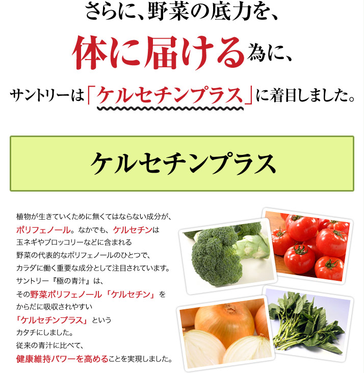 さらに、野菜の底力を、体に届ける為に、サントリーは「ケルセチンプラス」に着目しました。ケルセチンプラス 植物が生きていくために無くてはならない成分が、ポリフェノール。なかでも、ケルセチンは玉ネギやブロッコリーなどに含まれる野菜の代表的なポリフェノールのひとつで、カラダに働く重要な成分として注目されています。サントリー『極の青汁』は、その野菜ポリフェノール「ケルセチン」をからだに吸収されやすい「ケルセチンプラス」というカタチにしました。従来の青汁に比べて、健康維持パワーを高めることを実現しました。