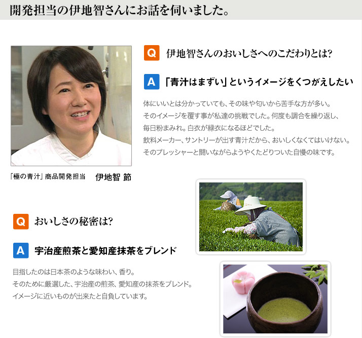 開発担当の伊地智さんにお話を伺いました。Q　伊地智さんのおいしさへのこだわりとは？　A　「青汁はまずい」というイメージをくつがえしたい　体にいいとは分かっていても、その味や匂いから苦手な方が多い。そのイメージを覆す事が私達の挑戦でした。何度も調合を繰り返し、毎日粉まみれ。白衣が緑衣になるほどでした。飲料メーカー、サントリーが出す青汁だから、おいしくなくてはいけない。そのプレッシャーと闘いながらようやくたどりついた自慢の味です。 「極の青汁」商品開発担当　伊地智 節　Q　おいしさの秘密は？　A 宇治産煎茶と愛知産抹茶をブレンド　目指したのは日本茶のような味わい、香り。そのために厳選した、宇治産の煎茶、愛知産の抹茶をブレンド。イメージに近いものが出来たと自負しています。