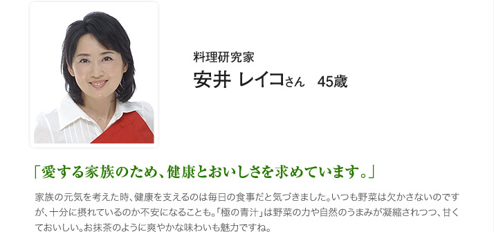 料理研究家　安井 レイコ さん　45歳　「愛する家族のため、健康とおいしさを求めています。」家族の元気を考えた時、健康を支えるのは毎日の食事だと気づきました。いつも野菜は欠かさないのですが、十分に摂れているのか不安になることも。「極の青汁」は野菜の力や自然のうまみが凝縮されつつ、甘くておいしい。お抹茶のように爽やかな味わいも魅力ですね。