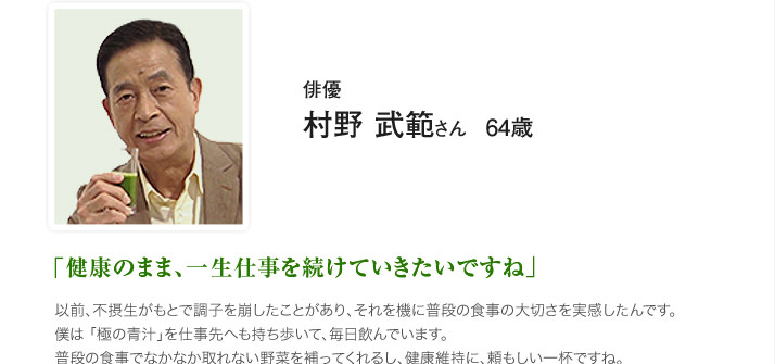 俳優　村野 武範 さん　64歳　「健康のまま、一生仕事を続けていきたいですね」以前、不摂生がもとで調子を崩したことがあり、それを機に普段の食事の大切さを実感したんです。僕は 「極の青汁」を仕事先へも持ち歩いて、毎日飲んでいます。普段の食事でなかなか取れない野菜を補ってくれるし、健康維持に、頼もしい一杯ですね。