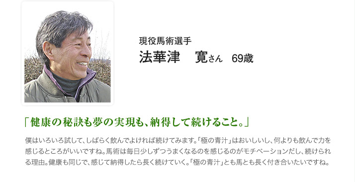 現役馬術選手 法華津　寛さん　69歳 「健康の秘訣も夢の実現も、納得して続けること。」 僕はいろいろ試して、しばらく飲んでよければ続けてみます。「極の青汁」はおいしいし、何よりも飲んで力を感じるところがいいですね。馬術は毎日少しずつうまくなるのを感じるのがモチベーションだし、続けられる理由。健康も同じで、感じて納得したら長く続けていく。「極の青汁」とも馬とも長く付き合いたいですね。