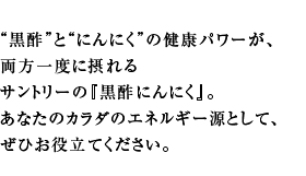 “黒酢”と“にんにく”の健康パワーが、両方一度に摂れるサントリーの『黒酢にんにく』。あなたのカラダのエネルギー源として、ぜひお役立てください。