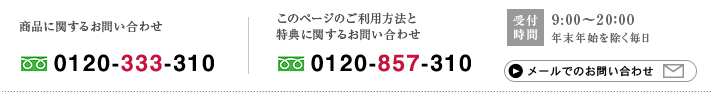 商品に関するお問い合わせ 0120-333-310 ｜ このページのご利用方法と特典に関するお問い合わせ 0120-857-310 ｜ 受付時間 9:00～20：00 年末年始を除く毎日