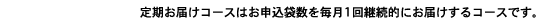 定期お届けコースはお申込袋数を毎月1回継続的にお届けするコースです。