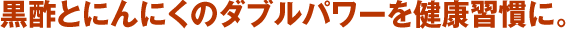 黒酢とにんにくのダブルパワーを健康習慣に。