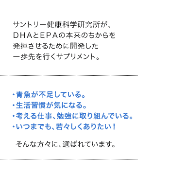 サントリー健康科学研究所が、ＤＨＡとＥＰＡの本来のちからを発揮させるために開発した一歩先を行くサプリメント。・青魚が不足している。・生活習慣が気になる。・考える仕事、勉強に取り組んでいる。・いつまでも、若々しくありたい！そんな方々に、選ばれています。