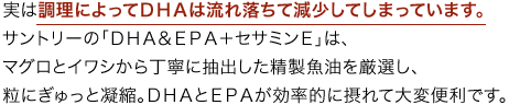 実は調理によってＤＨＡは流れ落ちて減少してしまっています。サントリーの「ＤＨＡ＆ＥＰＡ＋セサミンＥ」は、マグロとイワシから丁寧に抽出した精製魚油を厳選し、粒にぎゅっと凝縮。ＤＨＡとＥＰＡが効率的に摂れて大変便利です。