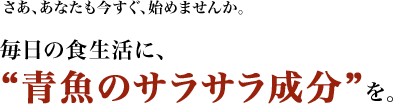 さあ、あなたも今すぐ、始めませんか。毎日の食生活に、“青魚のサラサラ成分”を。