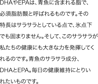 DHAやEPAは、青魚に含まれる脂で、必須脂肪酸と呼ばれるものです。その特長はサラサラとしている点で、氷点下でも固まりません。そして、このサラサラが私たちの健康にも大きな力を発揮してくれるのです。青魚のサラサラ成分、DHAとEPA。毎日の健康維持にとりいれたいものです。