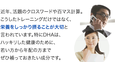 近年、活題のクロスワードや百マス計算。こうしたトレーニングだけではなく、栄養をしっかり摂ることが大切と言われています。特にDHAは、ハッキリした健康のために、若い方から年配の方までぜひ補っておきたい成分です。