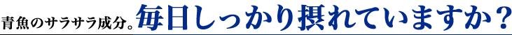 青魚のサラサラ成分。毎日しっかり摂れていますか？