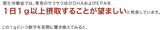 厚生労働省では、青魚のサラサラ成分ＤＨＡおよびＥＰＡを１日１ｇ以上摂取することが望ましいと発表しています。この１ｇという数字を実際に置き換えてみると、
