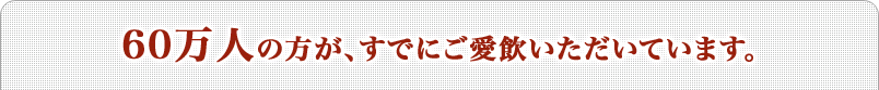 60万人の方が、すでにご愛飲いただいています。