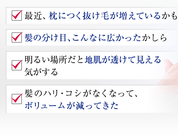 最近、枕につく抜け毛が増えているかも　髪の分け目、こんなに広かったかしら　明るい場所だと地肌が透けて見える気がする　髪のハリ・コシがなくなって、ボリュームが減ってきた
