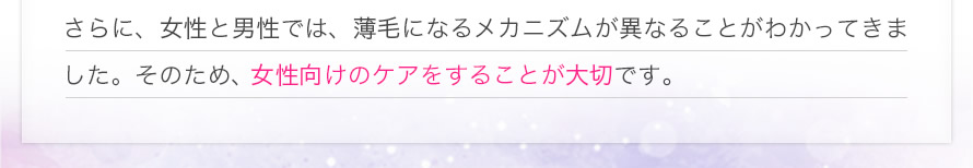 さらに、女性と男性では、薄毛になるメカニズムが異なることがわかってきました。そのため、女性向けのケアをすることが大切です。