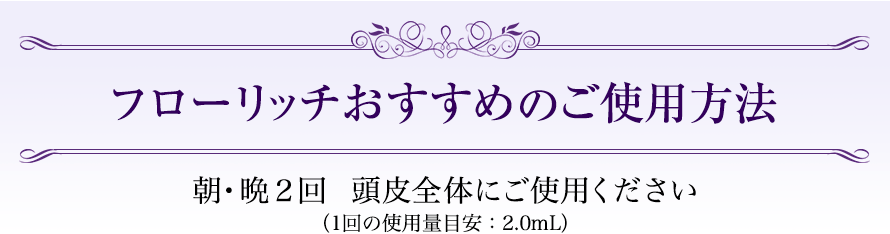 フローリッチおすすめのご使用方法　朝・晩２回　頭皮全体にご使用ください（1回の使用量目安：2.0mL）