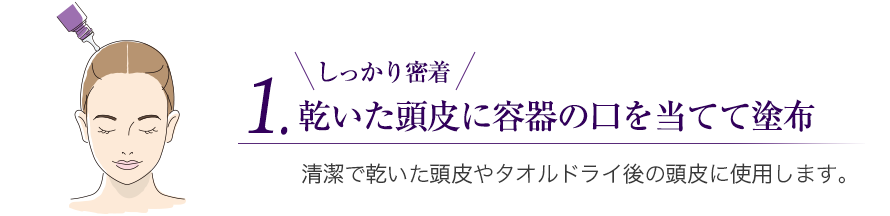 1.乾いた頭皮に容器の口を当てて塗布　しっかり密着　清潔で乾いた頭皮やタオルドライ後の頭皮に使用します。