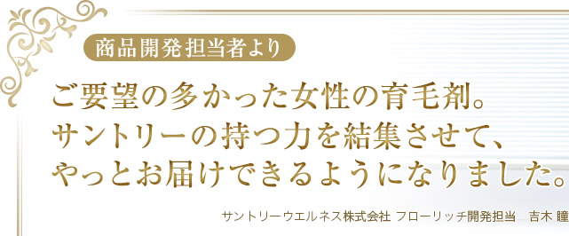 商品開発担当者より　ご要望の多かった女性の育毛剤。サントリーの持つ力を結集させて、やっとお届けできるようになりました。　サントリーウエルネス株式会社 フローリッチ開発担当　吉木 瞳