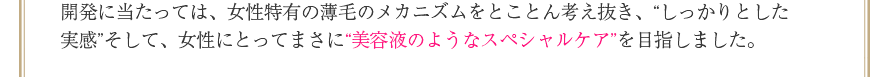 開発に当たっては、女性特有の薄毛のメカニズムをとことん考え抜き、“しっかりとした実感”そして、女性にとってまさに“美容液のようなスペシャルケア”を目指しました。
