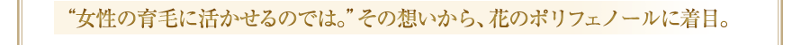 “女性の育毛に活かせるのでは。”その想いから、花のポリフェノールに着目。