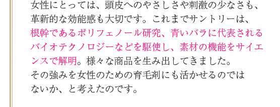 女性にとっては、頭皮へのやさしさや刺激の少なさも、革新的な効能感も大切です。これまでサントリーは、根幹であるポリフェノール研究、青いバラに代表されるバイオテクノロジーなどを駆使し、素材の機能をサイエンスで解明。様々な商品を生み出してきました。その強みを女性のための育毛剤にも活かせるのではないか、と考えたのです。