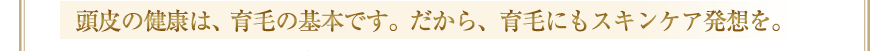 頭皮の健康は、育毛の基本です。だから、育毛にもスキンケア発想を。