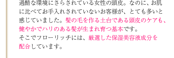 過酷な環境にさらされている女性の頭皮。なのに、お肌に比べてお手入れされていないお客様が、とても多いと感じていました。髪の毛を作る土台である頭皮のケアも、健やかでハリのある髪が生まれ育つ基本です。そこでフローリッチには、厳選した保湿美容液成分を配合しています。