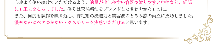 心地よく使い続けていただけるよう、適量が出しやすい容器や塗りやすい中栓など、細部にも工夫をこらしました。香りは天然精油をブレンドしたさわやかなものに。また、何度も試作を繰り返し、育毛剤の浸透力と美容液のとろみ感の両立に成功しました。濃密なのにベタつかないテクスチャーを実感いただけると思います。