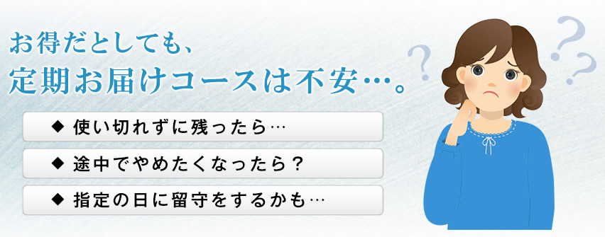 お得だとしても、定期お届けコースは不安…。 使い切れずに残ったら… 途中でやめたくなったら? 指定の日に留守をするかも…