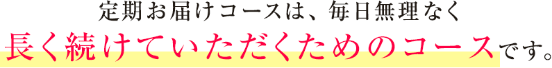 定期お届けコースは、毎日無理なく長く続けていただくためのコースです。