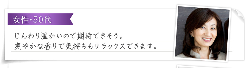 女性・50代 じんわり温かいので期待できそう。爽やかな香りで気持ちもリラックスできます。