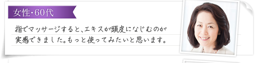 女性・60代 指でマッサージすると、エキスが頭皮になじむのが実感できました。もっと使ってみたいと思います。