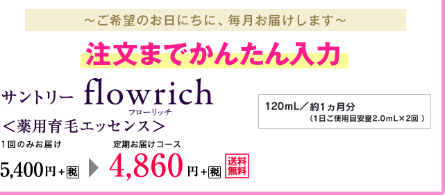 ～ご希望のお日にちに、毎月お届けします～　注文までかんたん入力　サントリー　フローリッチ　＜薬用育毛エッセンス＞　１回のみお届け　5,400円+税が定期お届けコース　4,860円+税　120ｍL／約1ヵ月分（1日ご使用目安量2.0ｍL×2回 ）送料無料