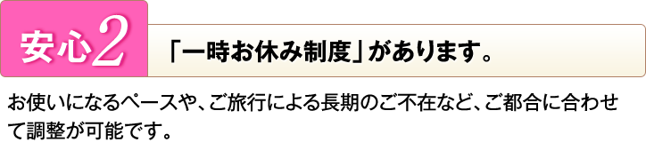 [安心2]「一時お休み制度」があります。お使いになるペースや、ご旅行による長期のご不在など、ご都合に合わせて調整が可能です。