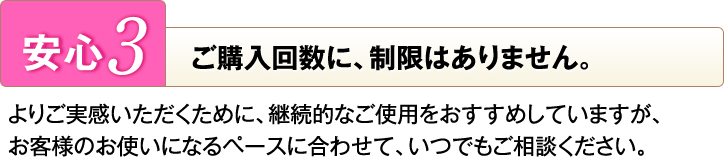 [安心3]ご購入回数に、制限はありません。よりご実感いただくために、継続的なご使用をおすすめしていますが、お客様のお使いになるペースに合わせて、いつでもご相談ください。