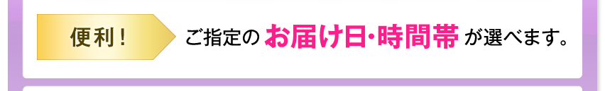 便利! ご指定のお届け日・時間帯が選べます。