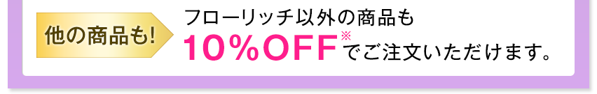 他の商品も! フローリッチ以外の商品も10%OFF※でご注文いただけます。